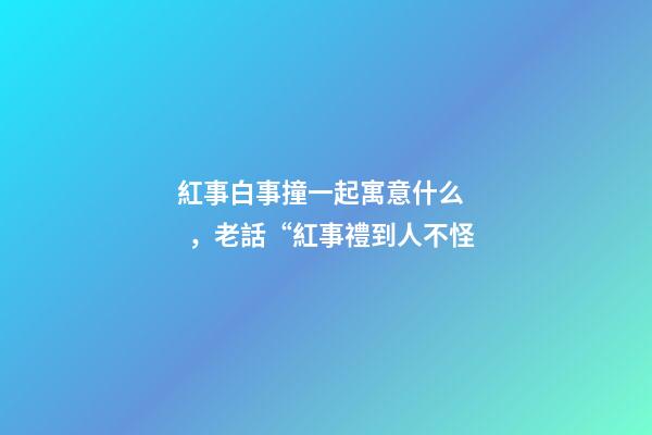 紅事白事撞一起寓意什么，老話“紅事禮到人不怪-第1張-觀點(diǎn)-玄機(jī)派